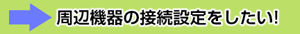 周辺機器の接続設定をしたい！
