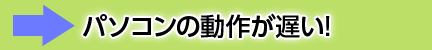 パソコンの動作が遅い！