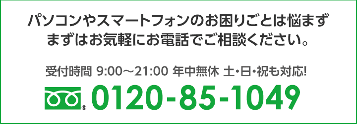 パソコンやスマートフォンのお困りごとは悩まず、まずはお気軽にお電話でご相談ください。 0120-85-1049