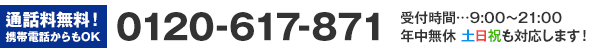 通話料無料！携帯電話からもOK 0120-617-871 受付時間…9:00～21:00 年中無休 土日祝も対応します！